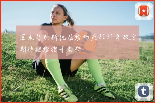 国米与巴斯托尼续约至2031年双方期待继续携手前行