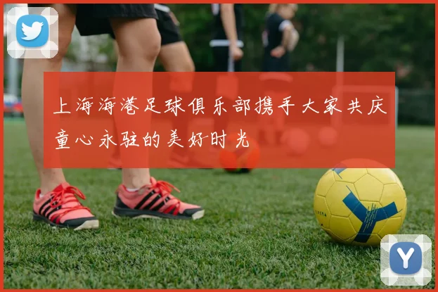 上海海港足球俱乐部携手大家共庆童心永驻的美好时光