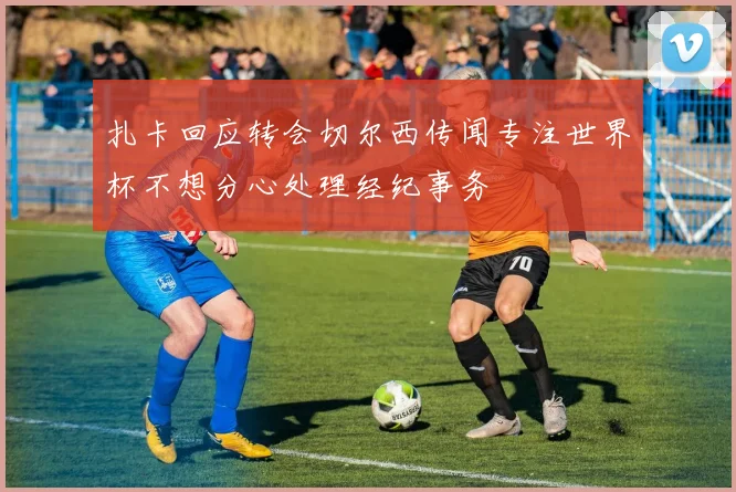 扎卡回应转会切尔西传闻专注世界杯不想分心处理经纪事务