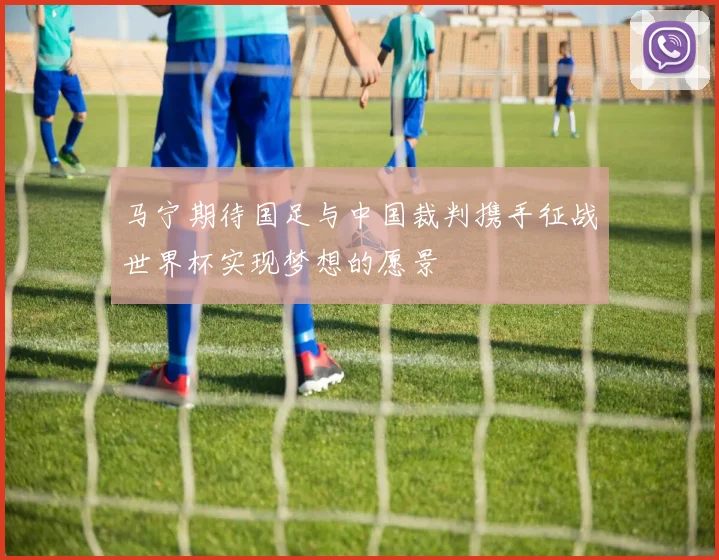 马宁期待国足与中国裁判携手征战世界杯实现梦想的愿景