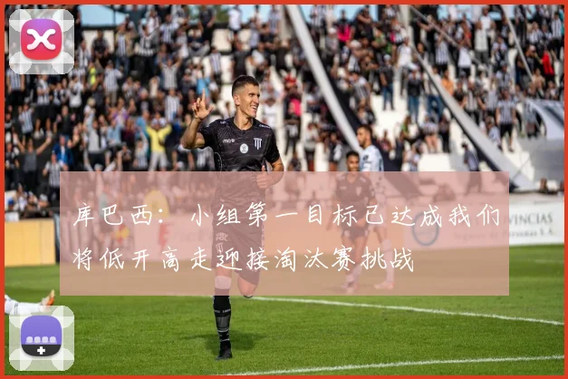 库巴西：小组第一目标已达成我们将低开高走迎接淘汰赛挑战