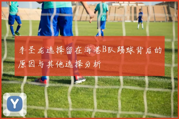 李圣龙选择留在海港B队踢球背后的原因与其他选择分析