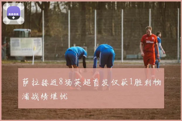 萨拉赫近8场英超首发仅获1胜利物浦战绩堪忧