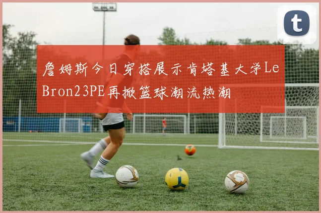 詹姆斯今日穿搭展示肯塔基大学LeBron23PE再掀篮球潮流热潮