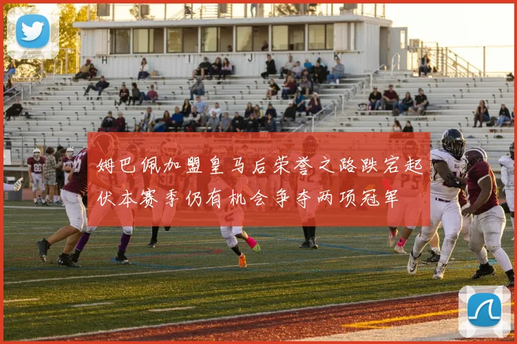 姆巴佩加盟皇马后荣誉之路跌宕起伏本赛季仍有机会争夺两项冠军