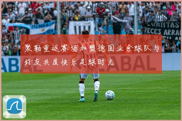 聚勒重返赛场加盟德国业余球队与好友共度快乐足球时光