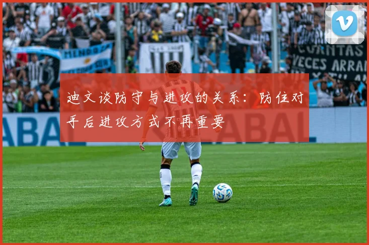 迪文谈防守与进攻的关系：防住对手后进攻方式不再重要