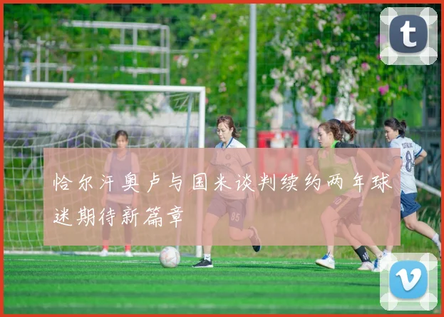 恰尔汗奥卢与国米谈判续约两年球迷期待新篇章
