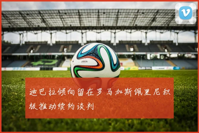 迪巴拉倾向留在罗马加斯佩里尼积极推动续约谈判
