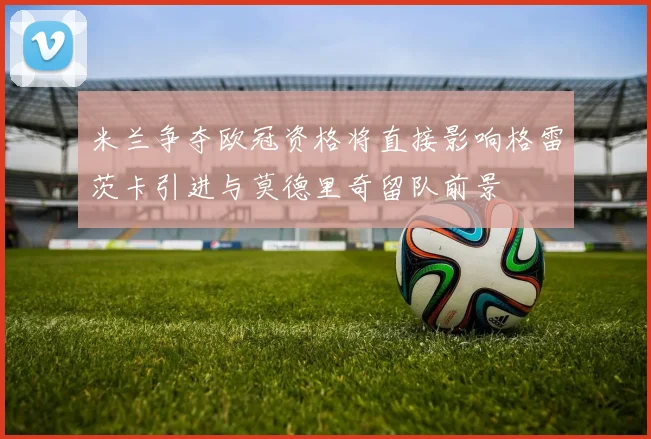 米兰争夺欧冠资格将直接影响格雷茨卡引进与莫德里奇留队前景