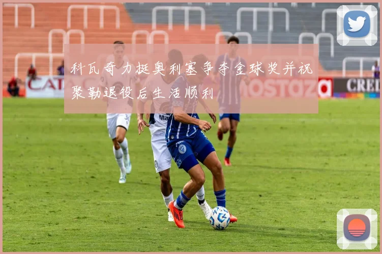 科瓦奇力挺奥利塞争夺金球奖并祝聚勒退役后生活顺利
