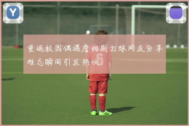重返校园偶遇詹姆斯打球网友分享难忘瞬间引发热议