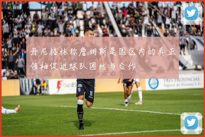 丹尼格林称詹姆斯是园区内的真正领袖促进球队团结与合作