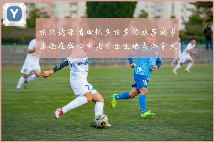 伦纳德深情回忆多伦多称这座城市永远在我心中儿子出生地是加拿大