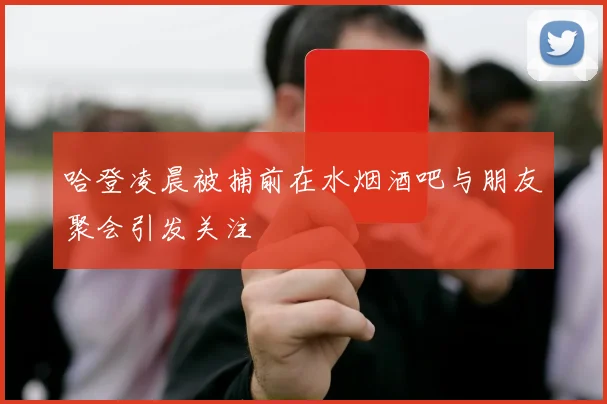 哈登凌晨被捕前在水烟酒吧与朋友聚会引发关注