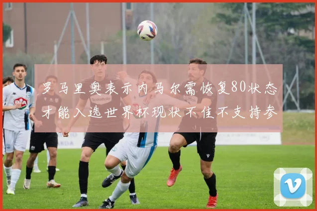 罗马里奥表示内马尔需恢复80状态才能入选世界杯现状不佳不支持参赛