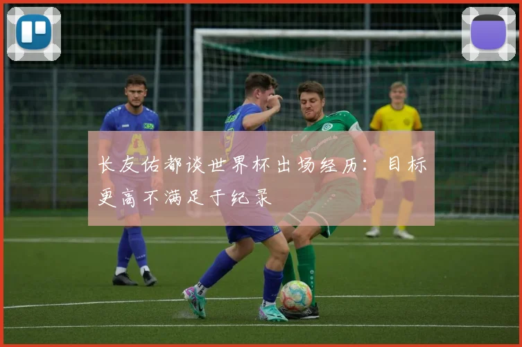 长友佑都谈世界杯出场经历：目标更高不满足于纪录