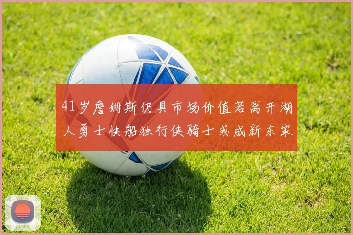 41岁詹姆斯仍具市场价值若离开湖人勇士快船独行侠骑士或成新东家