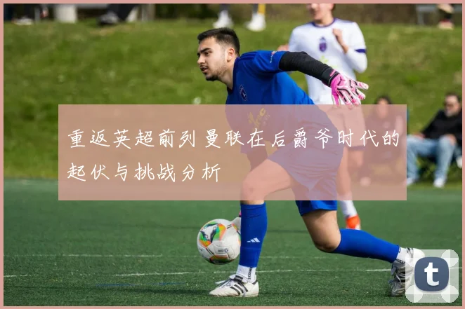 重返英超前列曼联在后爵爷时代的起伏与挑战分析