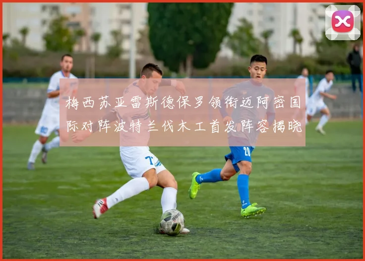 梅西苏亚雷斯德保罗领衔迈阿密国际对阵波特兰伐木工首发阵容揭晓